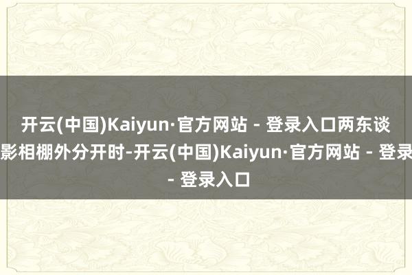 开云(中国)Kaiyun·官方网站 - 登录入口两东谈主在影相棚外分开时-开云(中国)Kaiyun·官方网站 - 登录入口