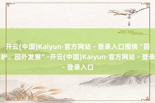开云(中国)Kaiyun·官方网站 - 登录入口围绕“园内保护、园外发展”-开云(中国)Kaiyun·官方网站 - 登录入口