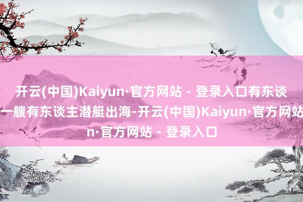 开云(中国)Kaiyun·官方网站 - 登录入口有东谈主算过账：一艘有东谈主潜艇出海-开云(中国)Kaiyun·官方网站 - 登录入口