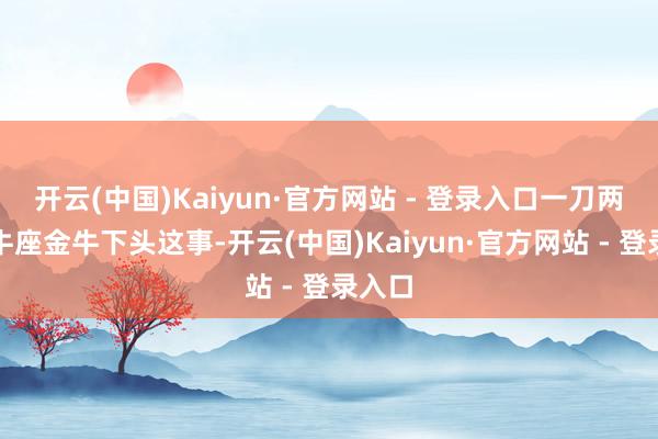 开云(中国)Kaiyun·官方网站 - 登录入口一刀两断金牛座金牛下头这事-开云(中国)Kaiyun·官方网站 - 登录入口