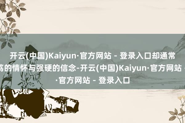 开云(中国)Kaiyun·官方网站 - 登录入口却通常怀揣着诚笃的情怀与强硬的信念-开云(中国)Kaiyun·官方网站 - 登录入口