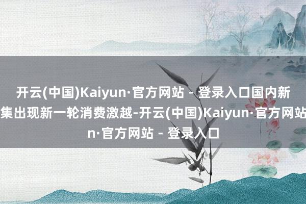 开云(中国)Kaiyun·官方网站 - 登录入口国内新动力汽车市集出现新一轮消费激越-开云(中国)Kaiyun·官方网站 - 登录入口