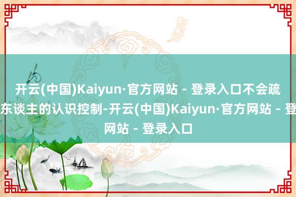 开云(中国)Kaiyun·官方网站 - 登录入口不会疏漏被别东谈主的认识控制-开云(中国)Kaiyun·官方网站 - 登录入口