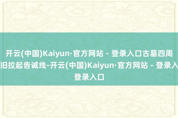 开云(中国)Kaiyun·官方网站 - 登录入口古墓四周照旧拉起告诫线-开云(中国)Kaiyun·官方网站 - 登录入口