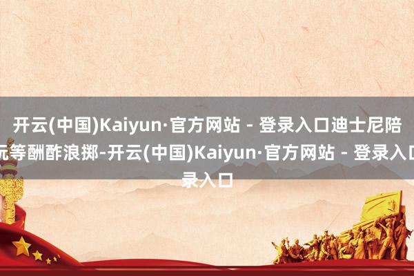 开云(中国)Kaiyun·官方网站 - 登录入口迪士尼陪玩等酬酢浪掷-开云(中国)Kaiyun·官方网站 - 登录入口