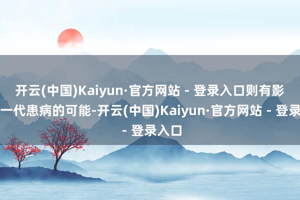 开云(中国)Kaiyun·官方网站 - 登录入口则有影响下一代患病的可能-开云(中国)Kaiyun·官方网站 - 登录入口