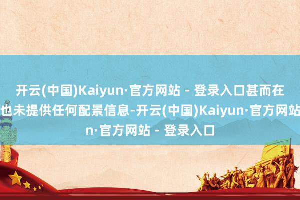 开云(中国)Kaiyun·官方网站 - 登录入口甚而在视频形色中也未提供任何配景信息-开云(中国)Kaiyun·官方网站 - 登录入口