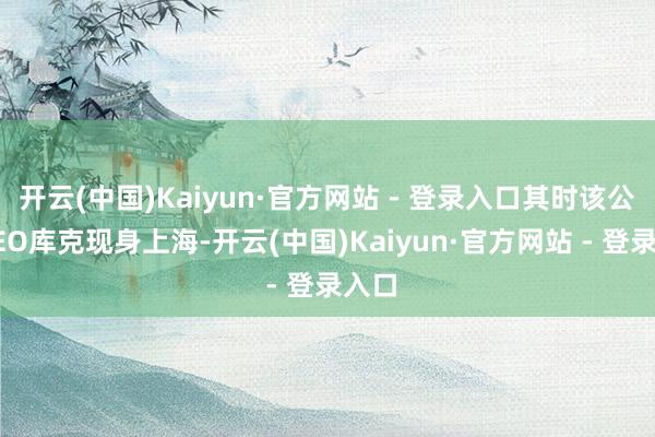 开云(中国)Kaiyun·官方网站 - 登录入口其时该公司CEO库克现身上海-开云(中国)Kaiyun·官方网站 - 登录入口