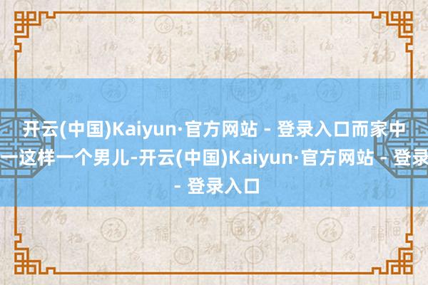 开云(中国)Kaiyun·官方网站 - 登录入口而家中也独一这样一个男儿-开云(中国)Kaiyun·官方网站 - 登录入口