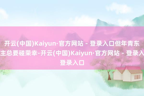 开云(中国)Kaiyun·官方网站 - 登录入口但年青东谈主总要碰荣幸-开云(中国)Kaiyun·官方网站 - 登录入口