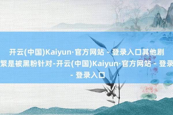 开云(中国)Kaiyun·官方网站 - 登录入口其他剧集频繁是被黑粉针对-开云(中国)Kaiyun·官方网站 - 登录入口