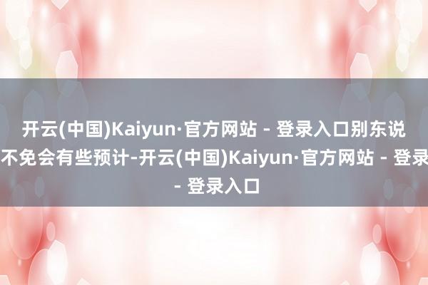 开云(中国)Kaiyun·官方网站 - 登录入口别东说念主不免会有些预计-开云(中国)Kaiyun·官方网站 - 登录入口