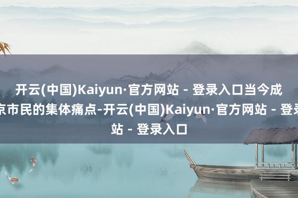 开云(中国)Kaiyun·官方网站 - 登录入口当今成了南京市民的集体痛点-开云(中国)Kaiyun·官方网站 - 登录入口