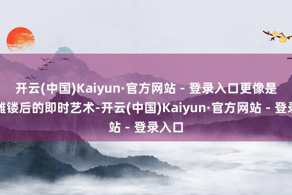 开云(中国)Kaiyun·官方网站 - 登录入口更像是刻苦雕镂后的即时艺术-开云(中国)Kaiyun·官方网站 - 登录入口