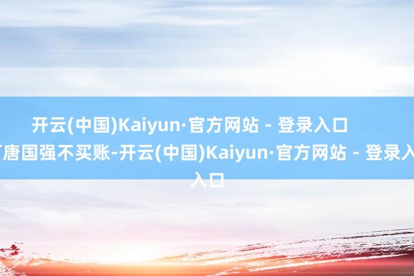 开云(中国)Kaiyun·官方网站 - 登录入口        可唐国强不买账-开云(中国)Kaiyun·官方网站 - 登录入口