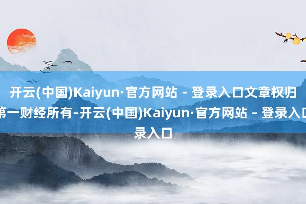开云(中国)Kaiyun·官方网站 - 登录入口文章权归第一财经所有-开云(中国)Kaiyun·官方网站 - 登录入口