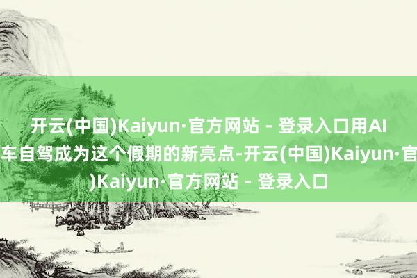 开云(中国)Kaiyun·官方网站 - 登录入口用AI作念出行筹画、租车自驾成为这个假期的新亮点-开云(中国)Kaiyun·官方网站 - 登录入口