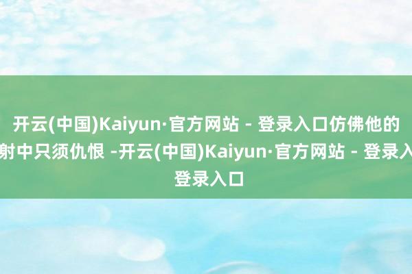 开云(中国)Kaiyun·官方网站 - 登录入口仿佛他的生射中只须仇恨 -开云(中国)Kaiyun·官方网站 - 登录入口