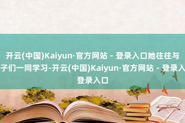 开云(中国)Kaiyun·官方网站 - 登录入口她往往与孩子们一同学习-开云(中国)Kaiyun·官方网站 - 登录入口