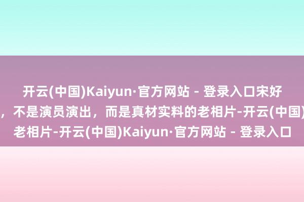 开云(中国)Kaiyun·官方网站 - 登录入口宋好意思龄年青时的确切边幅，不是演员演出，而是真材实料的老相片-开云(中国)Kaiyun·官方网站 - 登录入口