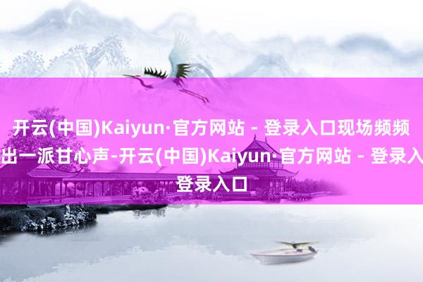 开云(中国)Kaiyun·官方网站 - 登录入口现场频频传出一派甘心声-开云(中国)Kaiyun·官方网站 - 登录入口