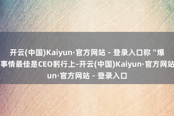 开云(中国)Kaiyun·官方网站 - 登录入口称“爆胎测试这种事情最佳是CEO躬行上-开云(中国)Kaiyun·官方网站 - 登录入口