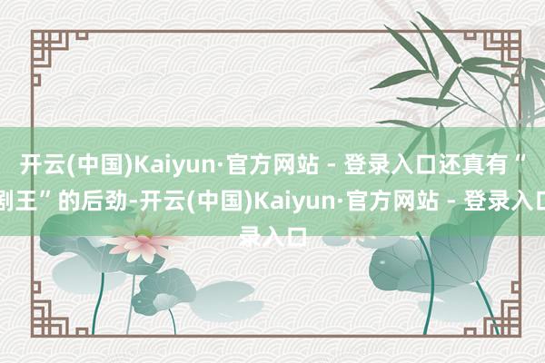 开云(中国)Kaiyun·官方网站 - 登录入口还真有“剧王”的后劲-开云(中国)Kaiyun·官方网站 - 登录入口