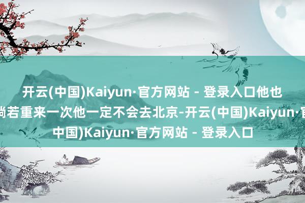 开云(中国)Kaiyun·官方网站 - 登录入口他也在好多节目中暗示淌若重来一次他一定不会去北京-开云(中国)Kaiyun·官方网站 - 登录入口