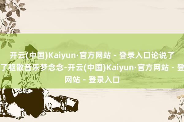 开云(中国)Kaiyun·官方网站 - 登录入口论说了少年为了驱散音乐梦念念-开云(中国)Kaiyun·官方网站 - 登录入口