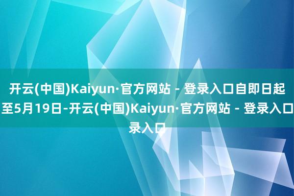 开云(中国)Kaiyun·官方网站 - 登录入口自即日起至5月19日-开云(中国)Kaiyun·官方网站 - 登录入口