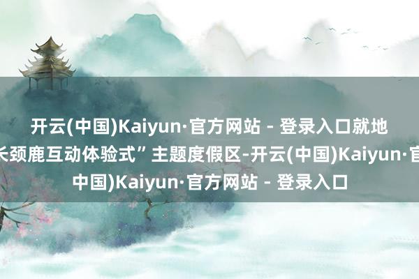 开云(中国)Kaiyun·官方网站 - 登录入口就地打造放洋内首个“长颈鹿互动体验式”主题度假区-开云(中国)Kaiyun·官方网站 - 登录入口