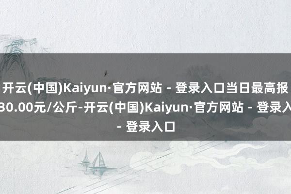 开云(中国)Kaiyun·官方网站 - 登录入口当日最高报价30.00元/公斤-开云(中国)Kaiyun·官方网站 - 登录入口