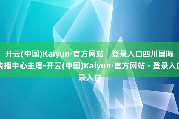 开云(中国)Kaiyun·官方网站 - 登录入口四川国际传播中心主理-开云(中国)Kaiyun·官方网站 - 登录入口