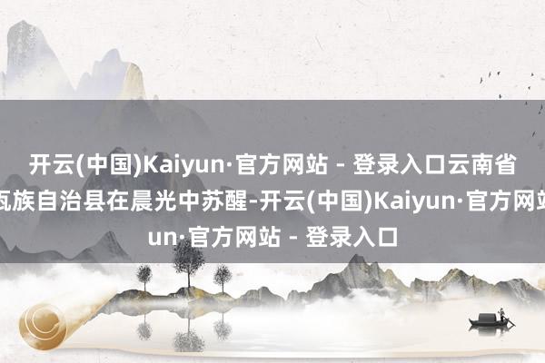 开云(中国)Kaiyun·官方网站 - 登录入口云南省普洱市西盟佤族自治县在晨光中苏醒-开云(中国)Kaiyun·官方网站 - 登录入口