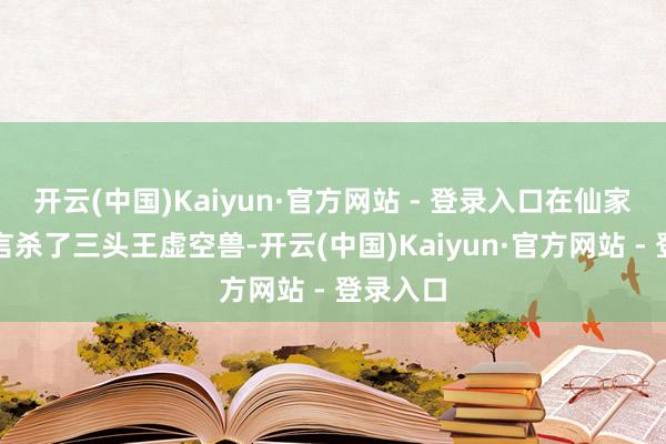 开云(中国)Kaiyun·官方网站 - 登录入口在仙家战场传言杀了三头王虚空兽-开云(中国)Kaiyun·官方网站 - 登录入口