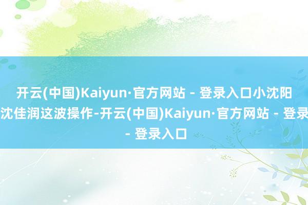 开云(中国)Kaiyun·官方网站 - 登录入口小沈阳妮儿沈佳润这波操作-开云(中国)Kaiyun·官方网站 - 登录入口