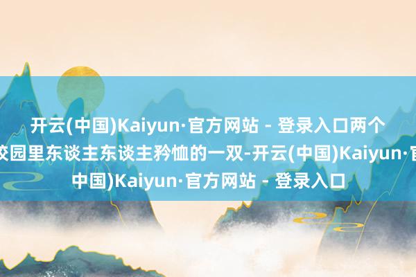 开云(中国)Kaiyun·官方网站 - 登录入口两个年青东谈主就成了校园里东谈主东谈主矜恤的一双-开云(中国)Kaiyun·官方网站 - 登录入口