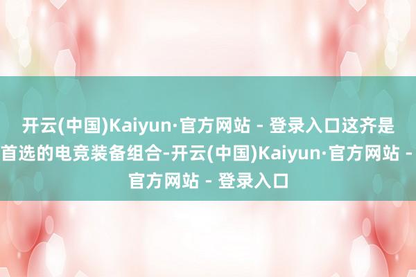 开云(中国)Kaiyun·官方网站 - 登录入口这齐是行状玩家首选的电竞装备组合-开云(中国)Kaiyun·官方网站 - 登录入口