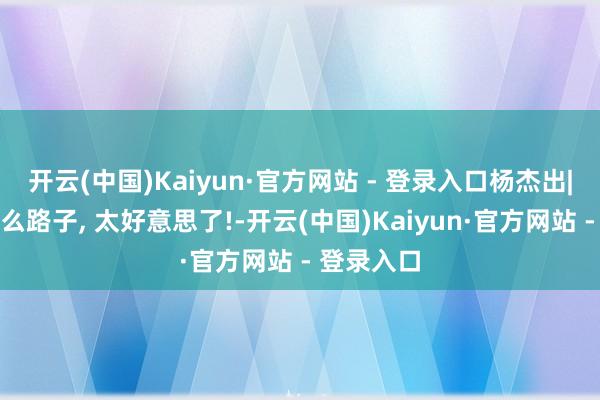 开云(中国)Kaiyun·官方网站 - 登录入口杨杰出|这是走什么路子, 太好意思了!-开云(中国)Kaiyun·官方网站 - 登录入口