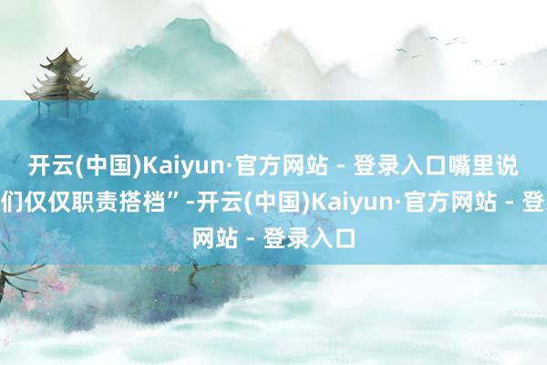 开云(中国)Kaiyun·官方网站 - 登录入口嘴里说着“咱们仅仅职责搭档”-开云(中国)Kaiyun·官方网站 - 登录入口