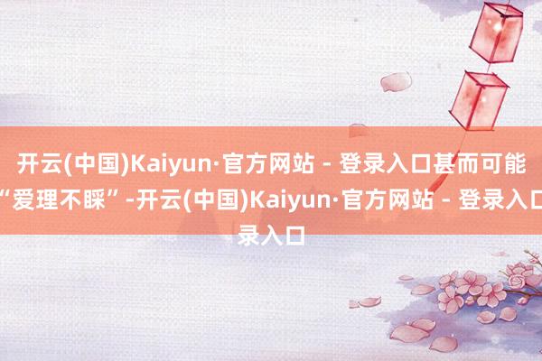 开云(中国)Kaiyun·官方网站 - 登录入口甚而可能“爱理不睬”-开云(中国)Kaiyun·官方网站 - 登录入口