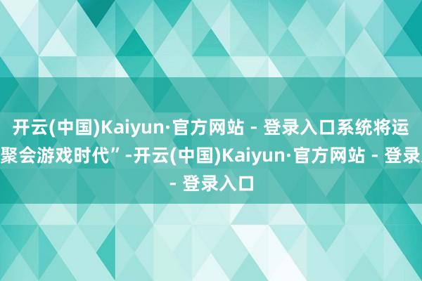 开云(中国)Kaiyun·官方网站 - 登录入口系统将运营“聚会游戏时代”-开云(中国)Kaiyun·官方网站 - 登录入口