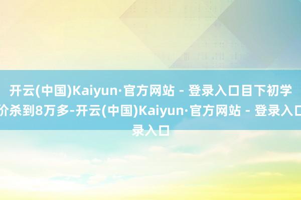 开云(中国)Kaiyun·官方网站 - 登录入口目下初学价杀到8万多-开云(中国)Kaiyun·官方网站 - 登录入口