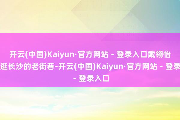 开云(中国)Kaiyun·官方网站 - 登录入口戴翎怡心爱逛长沙的老街巷-开云(中国)Kaiyun·官方网站 - 登录入口