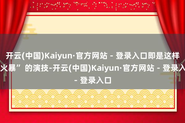 开云(中国)Kaiyun·官方网站 - 登录入口即是这样 “火暴” 的演技-开云(中国)Kaiyun·官方网站 - 登录入口