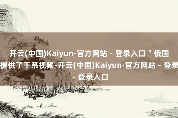 开云(中国)Kaiyun·官方网站 - 登录入口＂俄国防部提供了干系视频-开云(中国)Kaiyun·官方网站 - 登录入口