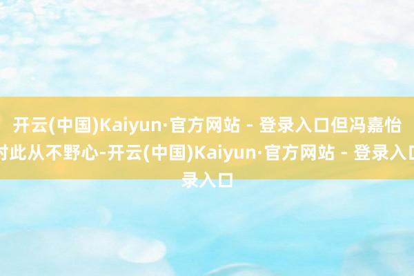 开云(中国)Kaiyun·官方网站 - 登录入口但冯嘉怡对此从不野心-开云(中国)Kaiyun·官方网站 - 登录入口