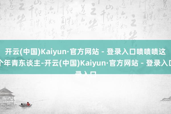 开云(中国)Kaiyun·官方网站 - 登录入口啧啧啧这个年青东谈主-开云(中国)Kaiyun·官方网站 - 登录入口