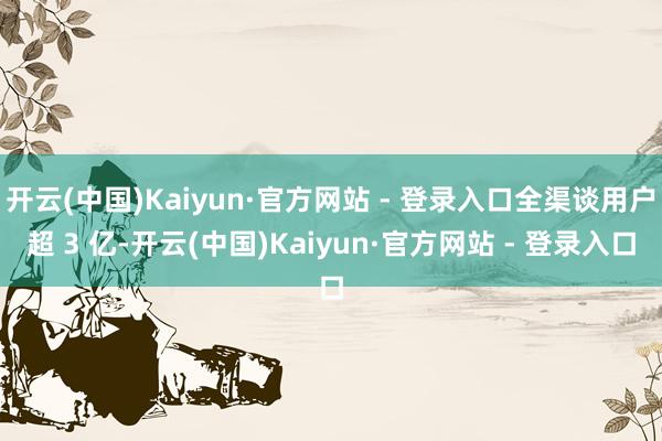 开云(中国)Kaiyun·官方网站 - 登录入口全渠谈用户超 3 亿-开云(中国)Kaiyun·官方网站 - 登录入口