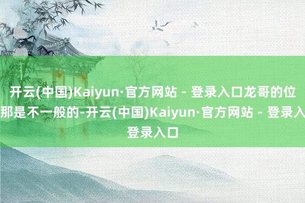 开云(中国)Kaiyun·官方网站 - 登录入口龙哥的位置那是不一般的-开云(中国)Kaiyun·官方网站 - 登录入口